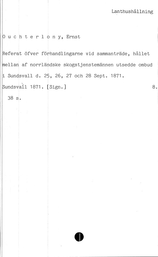  ﻿Lanthushållning
Ouchterlony, Ernst
Referat öfver förhandiingarne vid sammanträde, hållet
mellan af norrländske skogstjenstemännen utsedde ombud
i Sundsvall d. 25, 26, 27 och 28 Sept. 1871.
Sundsvall 1871. [Sign.]	8.
38 s.