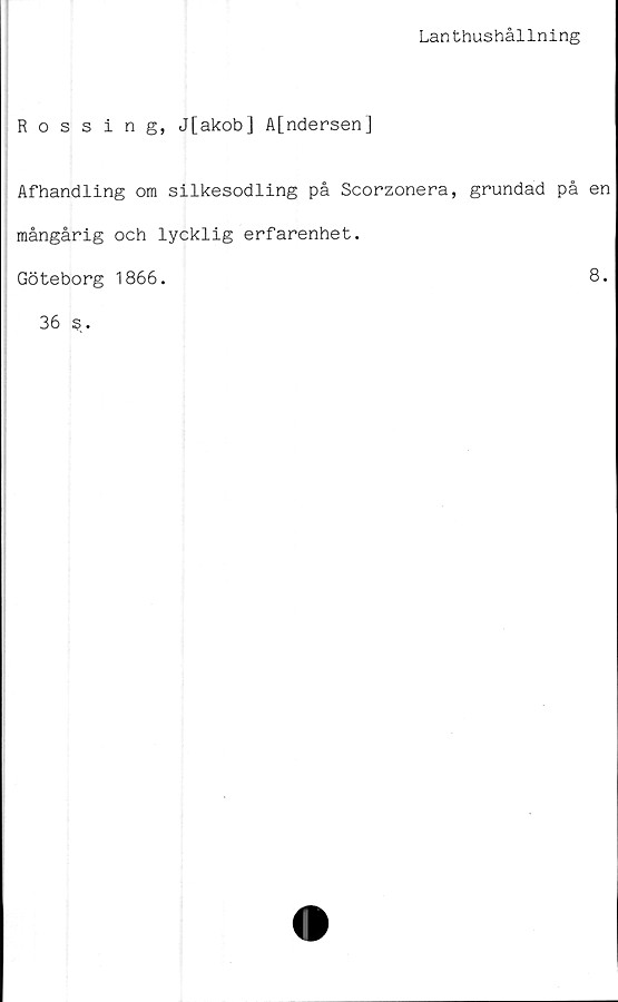  ﻿Lanthushållning
Rossing, J[akob] A[ndersen]
Afhandling om silkesodling på Scorzonera, grundad på en
mångårig och lycklig erfarenhet.
Göteborg 1866.
8.