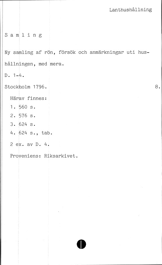  ﻿Lanthushållning
Samling
Ny samling af rön, försök och anmärkningar uti hus-
hållningen, med mera.
D. 1-4.
Stockholm 1796.
Härav finnes:
1 . 560 s.
2.	576 s.
3.	624 s.
4.	624 s., tab.
2 ex. av D. 4.
Proveniens: Riksarkivet.