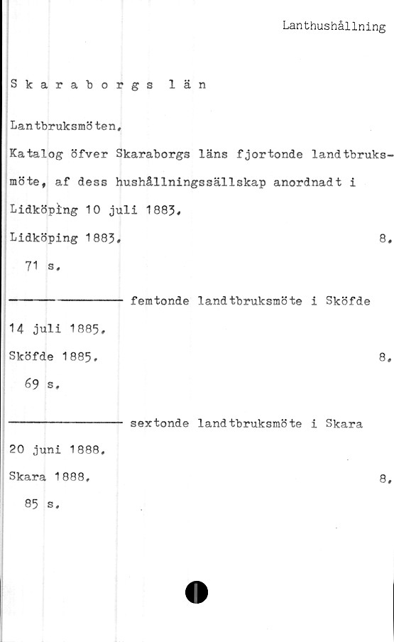  ﻿Lanthushållning
Skaraborgs län
Lantbruksmöten,
Katalog öfver Skaraborgs läns fjortonde landtbruks-
möte, af dess hushållningssällskap anordnadt i
Lidköping 10 juli 1883,
Lidköping 1883,	8,
71 s,
---------------- femtonde landtbruksmöte i Sköfde
14 juli 1885,
Sköfde 1885,	8,
69 s.
---------------- sextonde landtbruksmöte i Skara
20 juni 1888,
Skara 1888,	8,
85 s