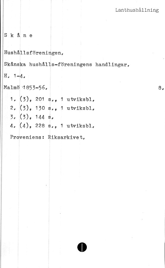  ﻿Lanthushållning
Skåne
Hushållsföreningen,
Skånska hushålls-föreningens handlingar,
H, 1-4,
Malmö 1855-56,	8
1,	(3),	201	3,,	1	utviksbl,
2,	(3),	130	s,f	1	utviksbl,
3,	(3),	144	s,
4,	(4)*	228	s,,	1	utviksbl.
Proveniens: Riksarkivet
