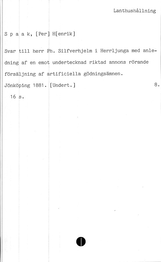  ﻿Lanthushållning
Spaak, [Per] H[enrik]
Svar till herr Ph. Silfverhjelm i Herrljunga med anle-
dning af en emot undertecknad riktad annons rörande
försäljning af artificiella gödningsämnen.
Jönköping 1881. [Undert.]	8.