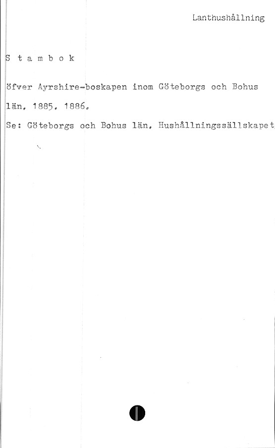  ﻿Lanthushållning
Stambok
öfver Ayrshire-boskapen inom Göteborgs och Bohus
län, 1885. 1886.
Se: Göteborgs och Bohus län. Hushållningssällskapet,