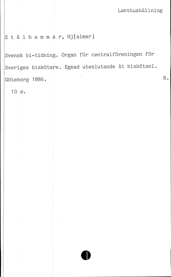  ﻿Lanthushållning
Stålhammar, Hj[almar]
Svensk bi-tidning. Organ för centralföreningen för
Sveriges biskötare. Egnad uteslutande åt biskötsel.
Göteborg 1886.	8.
10 s' -.