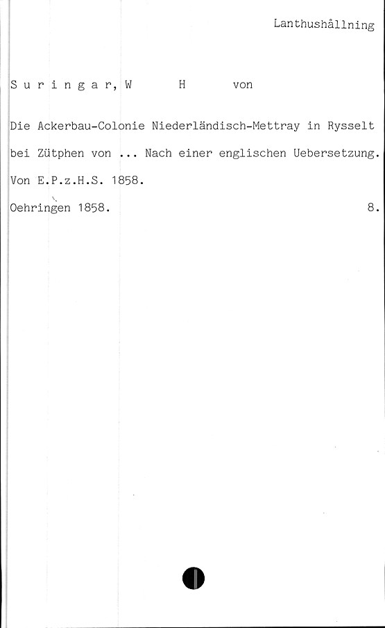  ﻿Lanthushållning
Suringar,W	H	von
Die Ackerbau-Colonie Niederländisch-Mettray in Rysselt
bei Ziitphen von ... Nach einer englischen Uebersetzung.
Von E.P.z.H.S. 1858.
Oehringen 1858.	8.