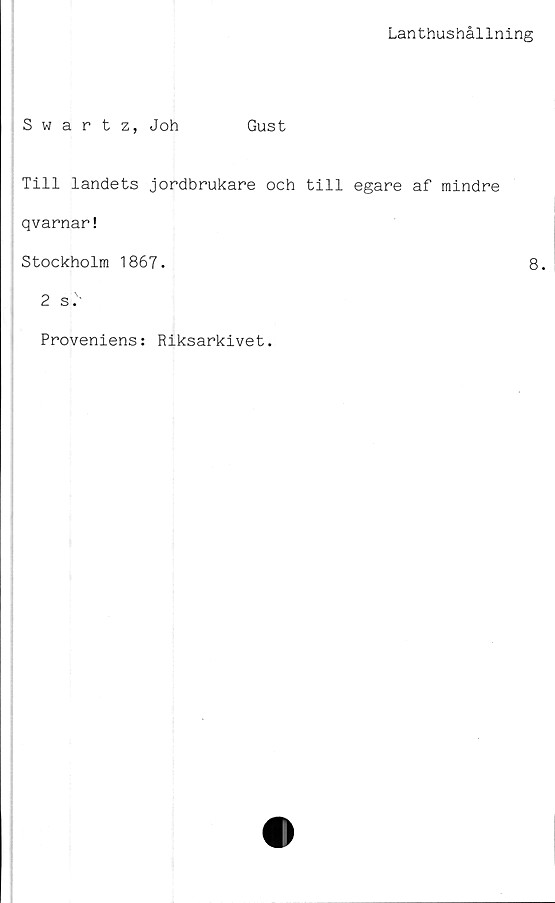  ﻿Lanthushållning
Swartz, Joh	Gust
Till landets jordbrukare och till egare af mindre
qvarnar!
Stockholm 1867.	8.
2 si
Proveniens: Riksarkivet.