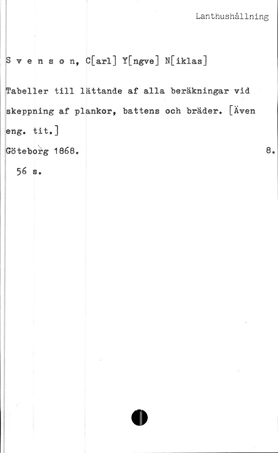  ﻿Lanthushållning
Svenson, C[arl] Y[ngve] N[iklas]
Tabeller till lättande af alla beräkningar vid
skeppning af plankor, battens och bräder. [Även
eng. tit.]
Göteborg 1868.	8.
56 s.