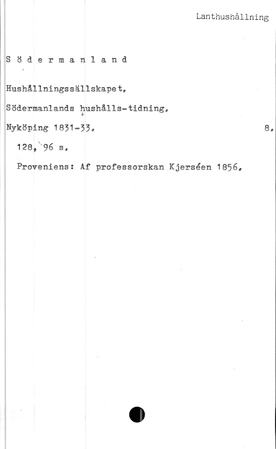  ﻿Lanthushållning
S ödermanland
Hushållningssällskapet,
Södermanlands hushålls-tidning,
Nyköping 1831-53,	8.
128, 96 s.
Proveniens: Af professorskan Kjerséen 1856,