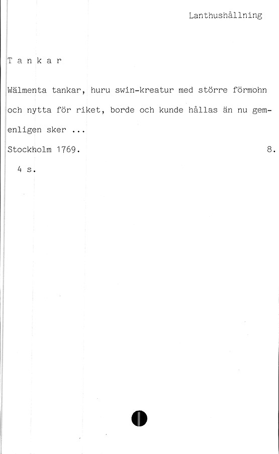  ﻿Lanthushållning
Tankar
Wälmenta tankar, huru swin-kreatur med större förmohn
och nytta för riket, borde och kunde hållas än nu gem-
enligen sker ...
Stockholm 1769.	8.
4 s.