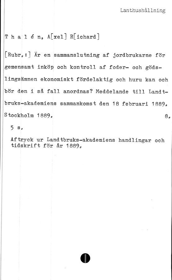  ﻿Lanthushållning
ThalAn, A[xel] R[ichard]
[Rubr,:] Är en sammanslutning af jordbrukarne för
gemensamt inköp och kontroll af foder- och göds-
lingsämnen ekonomiskt fördelaktig och huru kan och
bör den i så fall anordnas? Meddelande till Landt-
bruks-akademiens sammankomst den 18 februari 1889#
Stockholm 1889»	8#
5 ® #
Aftryck ur Landtbruks-akademiens handlingar och
tidskrift för år 1889»