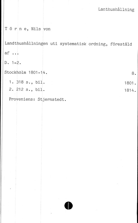  ﻿Lanthushållning
Törne, Nils von
Landthushållningen uti systematisk ordning,	förestäld
af ...	
D. 1-2.	
Stockhölm 1801-14.	8
1. 318 s., bil.	1801
2. 212 s., bil.	1814
Proveniens: Stjernstedt.