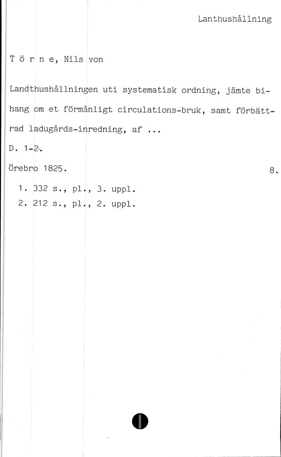  ﻿Lanthushållning
Törne, Nils von
Landthushållningen uti systematisk ordning, jämte bi-
hang om et förmånligt circulations-bruk, samt förbätt-
rad ladugårds-inredning, af ...
D. 1 -2',
Örebro 1825.	8.
1.	332 s., pl., 3. uppl.
2.	212 s., pl., 2. uppl.
