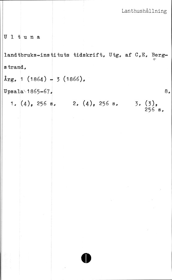  ﻿Lanthushållning
Ultuna
landtbruks-instituts tidskrift, Utg, af C
strand,
Årg, 1 (1864) - 3 (1866),
TJpsala'1865-67,
1, (4), 256 s, 2, (4), 256 s, 3
,E, Berg-
8,
. (5),
256 s.