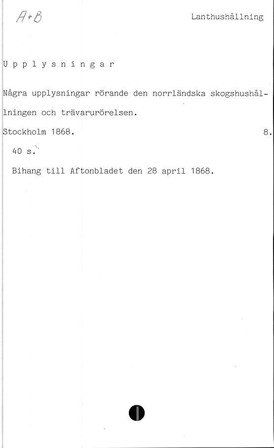  ﻿Lanthushållning
fl*6
Upplysningar
Några upplysningar rörande den norrländska skogshushål-
lningen och trävarurörelsen.
jstockholm 1868.	8.
40 s.'
Bihang till Aftonbladet den 28 april 1868.