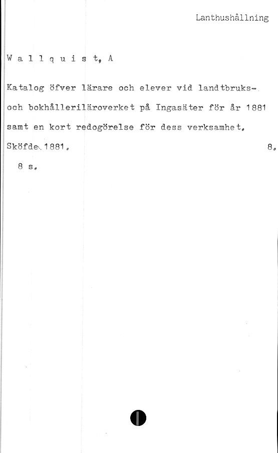  ﻿Lanthushållning
Wallquist, A
Katalog öfver lärare och elever vid landtbruks-
och bokhålleriläroverket på Ingasäter för år 1881
samt en kort redogörelse för dess verksamhet,
Sköf de, 1881,	8
8 s.