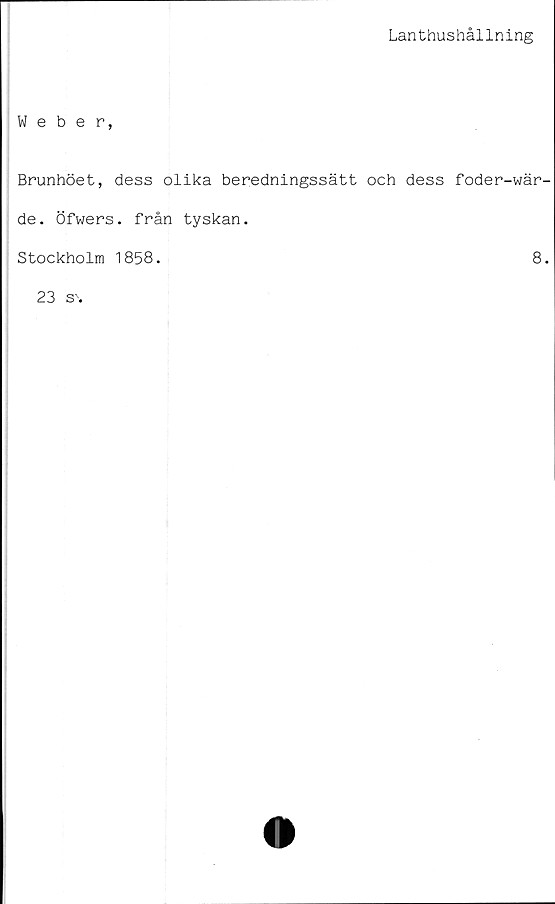  ﻿Lanthushållning
Weber,
Brunhöet, dess olika beredningssätt och dess foder-wär-
de. Öfwers. från	tyskan.
Stockholm 1858.	8.
23 s\	