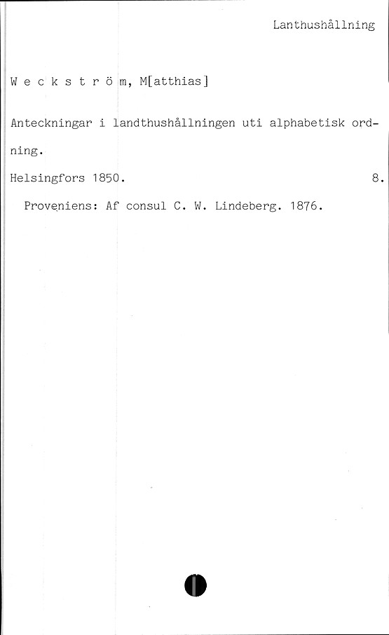 ﻿Lanthushållning
Weckström, M[atthias]
Anteckningar i landthushållningen uti alphabetisk ord-
ning.
Helsingfors 1850.	8.
Proveniens: Af consul C. W. Lindeberg. 1876.