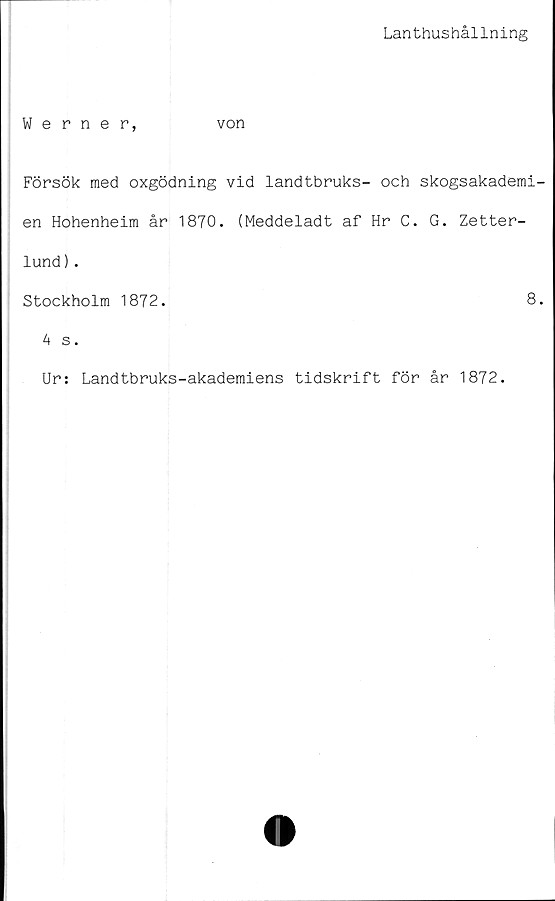  ﻿Lanthushållning
Werner,	von
Försök med oxgödning vid landtbruks- och skogsakademi-
en Hohenheim år 1870. (Meddeladt af Hr C. G. Zetter-
lund ).
Stockholm 1872.	8.
4 s.
Ur: Landtbruks-akademiens tidskrift för år 1872.