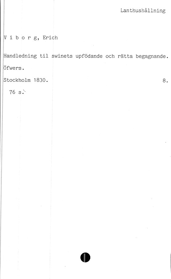  ﻿Lanthushållning
Viborg, Erich
Handledning til swinets upfödande och rätta begagnande,
öfwers.
Stockholm 1830.	8.
76 s.v