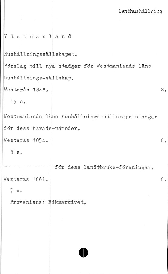  ﻿Lanthushållning
Väs tmanland
Hushållningssällskapet,
Färslag till nya stadgar för Westmanlands läns
hushållnings-sällskap,
Westerås 1848,	8,
15 s,
Westmanlands läns hushållnings-sällskaps stadgar
för dess härads-nämnder,
Westerås 1854»	8,
8 s.
---------------- för dess landtbruks-föreningar,
Westerås 1861,	8,
7 s.
Proveniens: Riksarkivet
