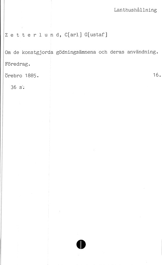  ﻿Lanthushållning
Zetterlund, C[arl] G[ustaf]
Om de konstgjorda gödningsämnena och deras användning.
Föredrag.
Örebro 1885.	16
36 si