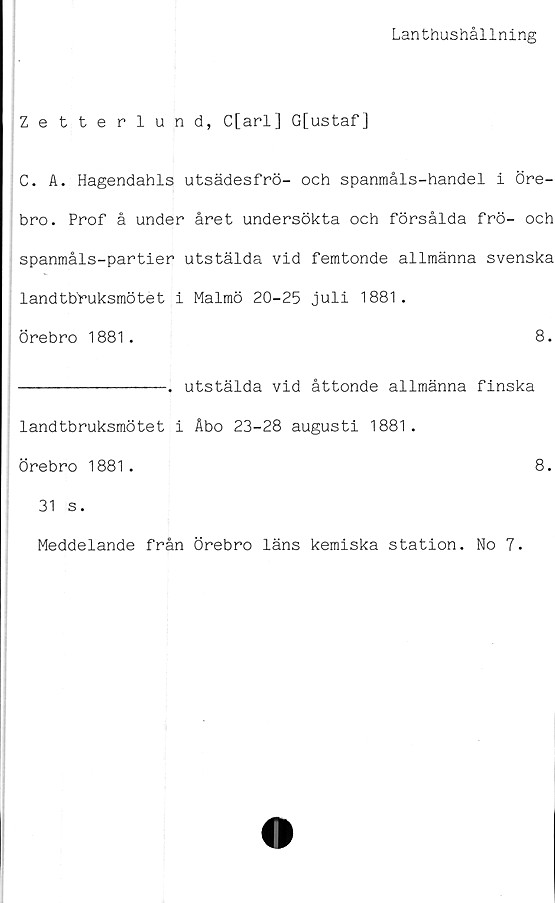  ﻿Lanthushållning
Zetterlund, C[arl] G[ustaf]
C. A. Hagendahls utsädesfrö- och spanmåls-handel i Öre-
bro. Prof å under året undersökta och försålda frö- och
spanmåls-partier utstälda vid femtonde allmänna svenska
landtbruksmötet i Malmö 20-25 juli 1881.
Örebro 1881.	8.
--------------. utstälda vid åttonde allmänna finska
landtbruksmötet i Åbo 23-28 augusti 1881.
Örebro 1881.	8.
31 s.
Meddelande från Örebro läns kemiska station. No 7.
