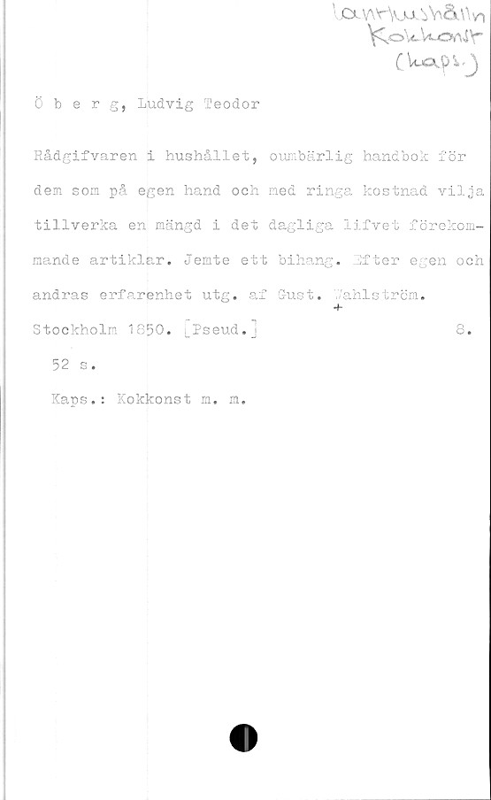  ﻿lcx-v\vVj^oVÖa\vn
VC,oWWoAi\-
Öberg, Ludvig Teodor
Rådgifvaren i hushållet, oumbärlig handbok för
dem som på egen hand och med ringa kostnad vilja
tillverka en mängd i det dagliga lifvet förekom-
mande artiklar. Jemte ett bihang. Efter egen och
andras erfarenhet utg. af (Just. wahlström.
Stockholm 1850. [Pseud.]	8.
52 s.
Kaps.: Kokkonst m. m.