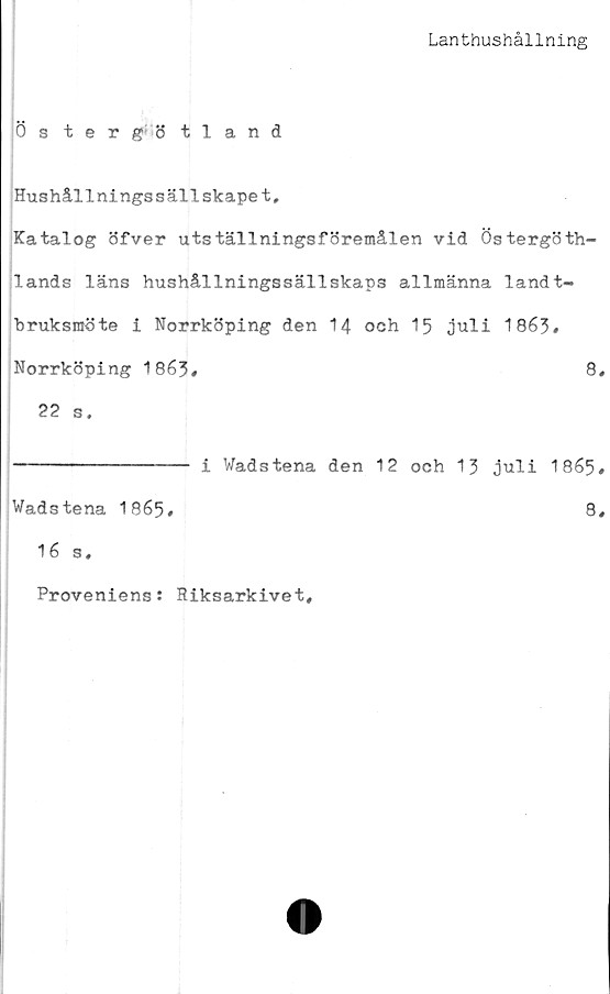  ﻿Lanthushållning
Östergötland
Hushållningssällskapet,
Katalog öfver utställningsföremålen vid Östergöth-
lands läns hushållningssällskaps allmänna landt-
bruksraöte i Norrköping den 14 och 15 juli 1863»
Norrköping 1863«	8,
22 s.
--------------- i Wadstena den 12 och 13 juli 1865#
Wadstena 1865»	8,
16 s.
Proveniens: Riksarkivet