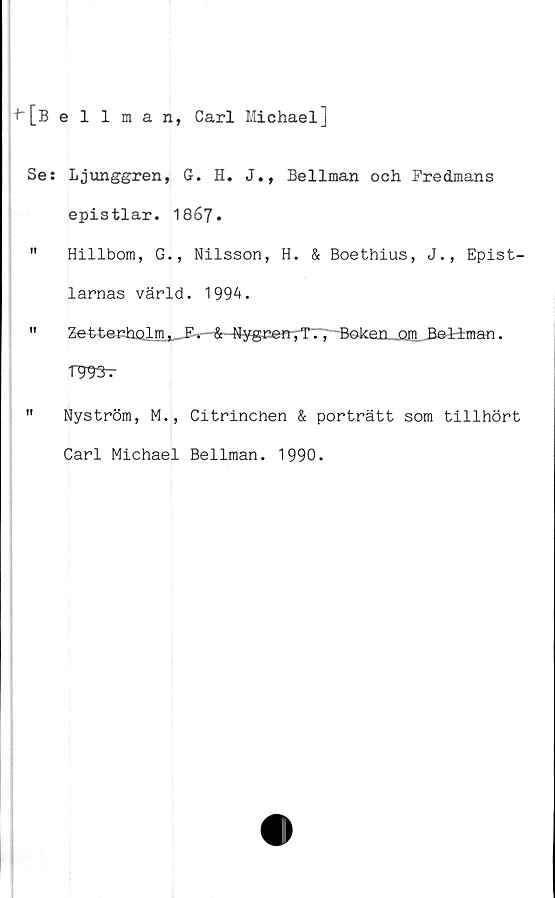  ﻿h[Bellman, Carl Michael]
Se: Ljunggren, G. H. J., Bellman och Fredmans
epistlar. 1867.
" Hillbom, G., Nilsson, H. & Boethius, J., Epist-
larnas värld. 1994.
" Ze-fctenholm. &--Nygce«-,T., Boken	Be-liman.
TWr
" Nyström, M., Citrinchen & porträtt som tillhört
Carl Michael Bellman. 1990.
