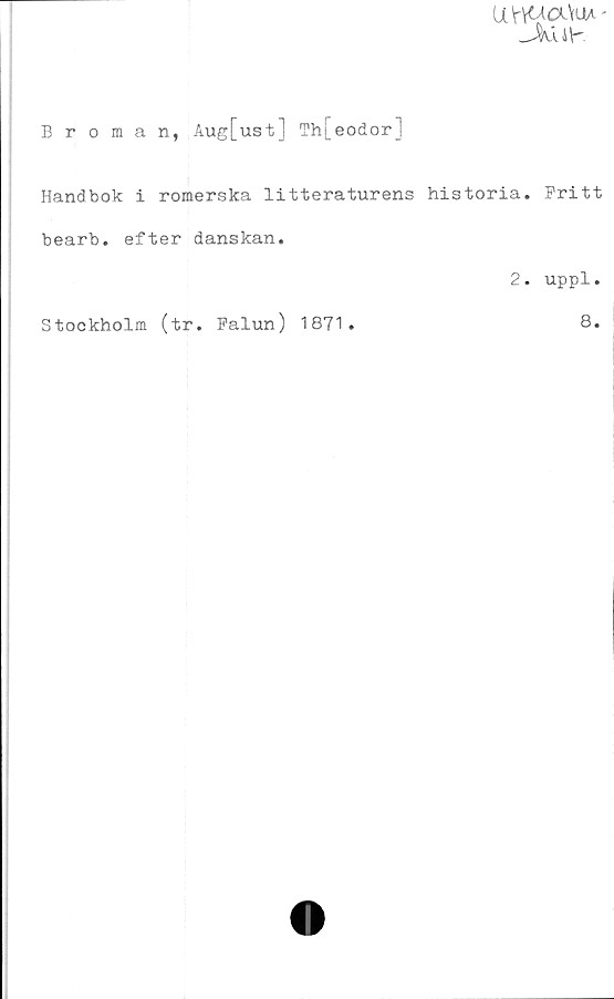  ﻿UHUaViM'
_JXä 4 y.
Broman, Aug[ust] Th[eodor]
Handbok i romerska litteraturens historia. Pritt
bearb. efter danskan.
2. uppl.
Stockholm (tr. Palun) 1871
8