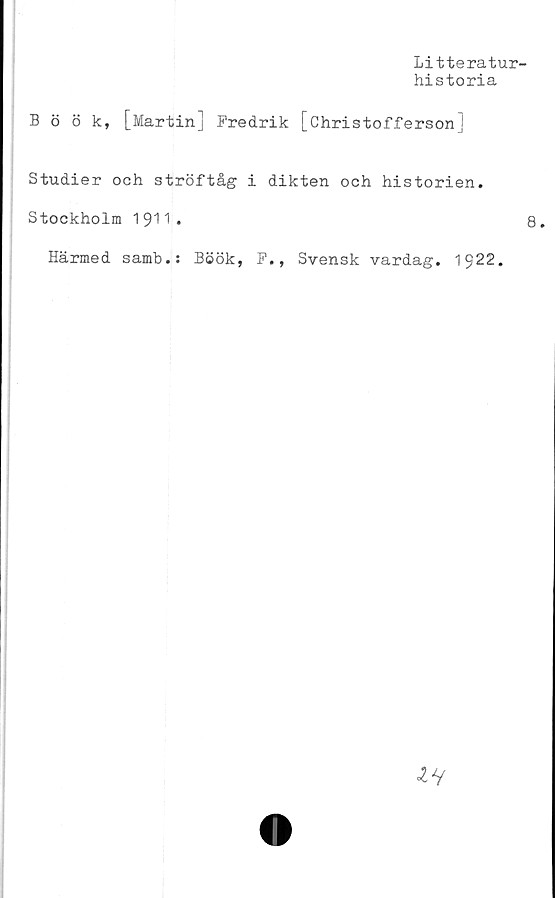  ﻿Litteratur-
historia
Böök, [Martin] Fredrik [Christofferson]
Studier och ströftåg i dikten och historien.
Stockholm	.	8.
Härmed samb.: Böök, F., Svensk vardag. 1922.

