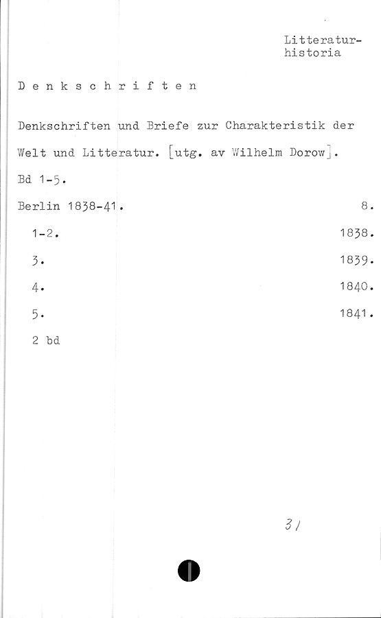 ﻿Litteratur-
historia
Denkschriften
Denkschriften und Briefe zur Charakteristik der
Welt und Litteratur, [utg. av Wilhelm Dorowj.
Bd 1-5.
Berlin 1838-41.	8
1-2.	1838
3.	1839
4.	1840
5.	1841
2 bd
3/