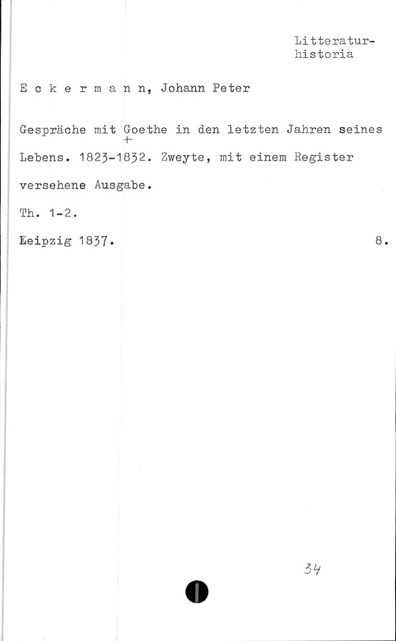 ﻿Litteratur-
historia
Eckermann, Johann Peter
Gespräche mit Goethe in den letzten Jahren seines
Lebens. 1823-1832. Zweyte, mit einem Register
versehene Ausgabe.
Leipzig 1837