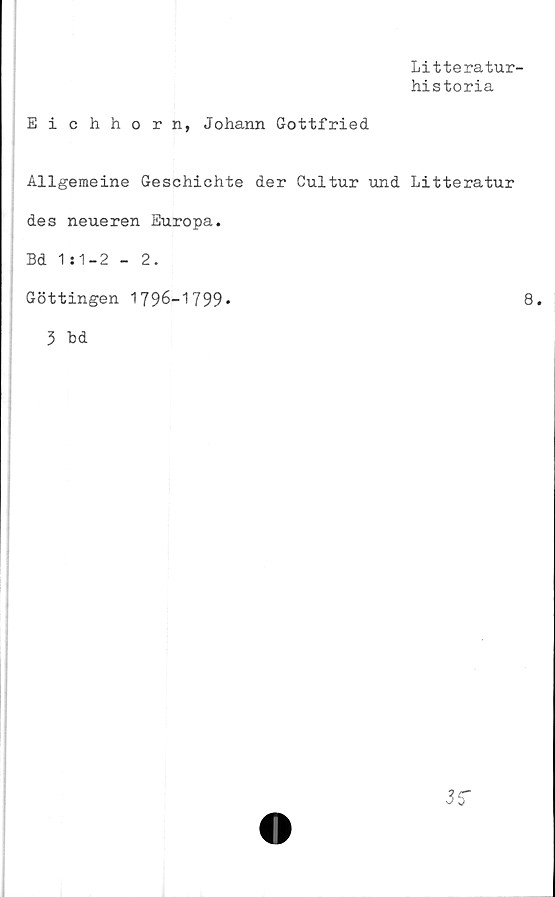  ﻿Litteratur-
historia
Eichhorn, Johann Gottfried
Allgemeine Geschichte der Cultur und Litteratur
des neueren Europa.
Bd 1:1-2 - 2.
Göttingen 1796-1799*	8.
3 bd
35*