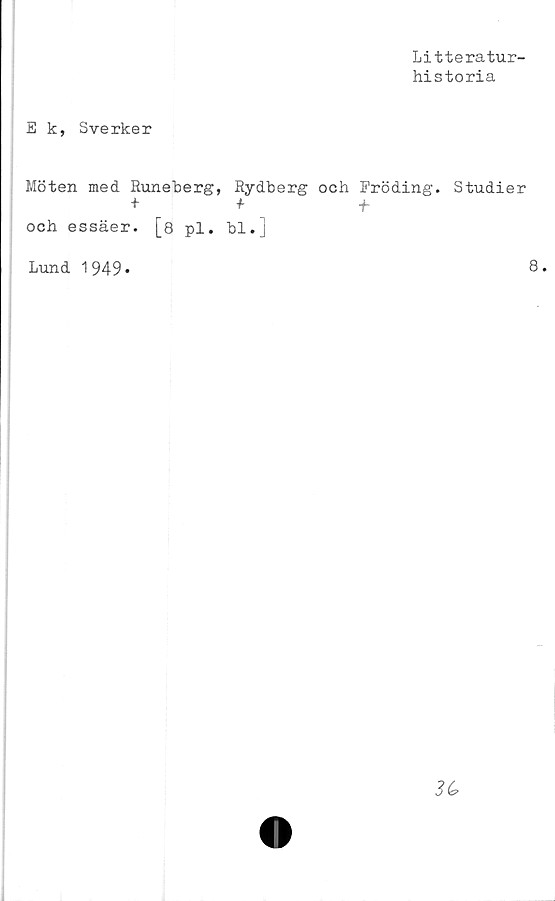  ﻿Litteratur-
historia
E k, Sverker
Möten med Runeberg, Rydberg och Fröding. Studier
+ + +
och essäer. [8 pl. bl.]
Lund 1949