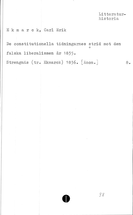  ﻿Litteratur-
historia
Ekmarck, Carl Erik
De constitutionella tidningarnes strid mot den
+
falska liberalismen år 1835*
Strengnäs (tr. Ekmarck) 1836. [Anon.]	8.
38