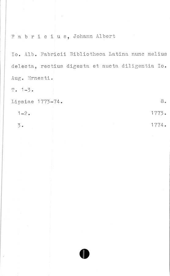  ﻿Fabricius, Johann Albert
Io. Alb. Fabricii Bibliotheca Latina nunc melius
delecta, rectius digesta et aucta diligentia Io.
Aug. Ernesti.	
T. 1-3.	
Lipsiae 1773-74.	8
1-2.	1773
3.	1774