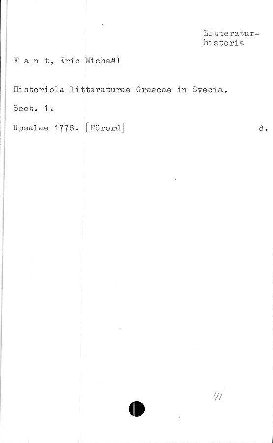  ﻿Litteratur-
historia
Fant, Eric Michaöl
Historiola litteraturae Graecae in Svecia.
Sect. 1.
Upsalae 1778. [Förord]	8.