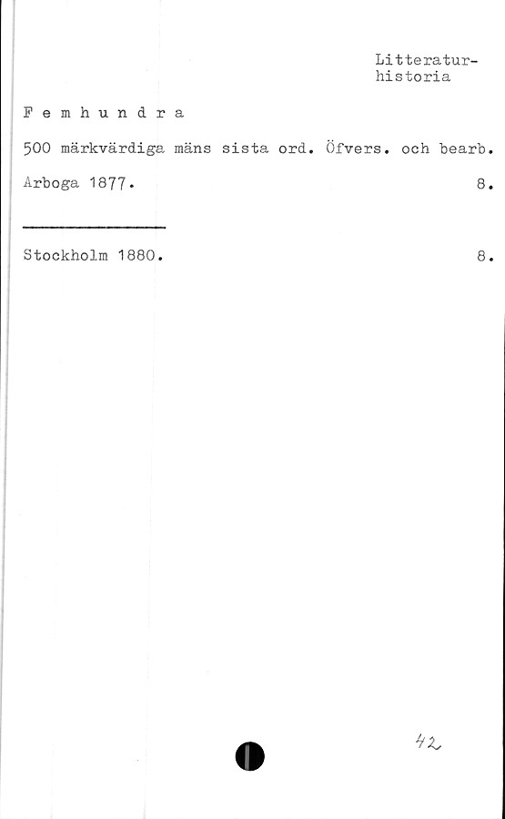  ﻿Litteratur-
historia
Femhundra
500 märkvärdiga mäns sista ord. Öfvers. och bearb
Arboga 1877*	8
Stockholm 1880.
8