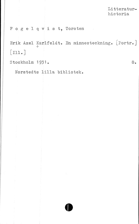  ﻿Litteratur-
historia
Fogelqvist, Torsten
Erik Axel Karlfeldt. En minnesteckning. L^ortr.]
+
[ill.]
Stockholm 1931.	8.
Norstedts lilla bibliotek