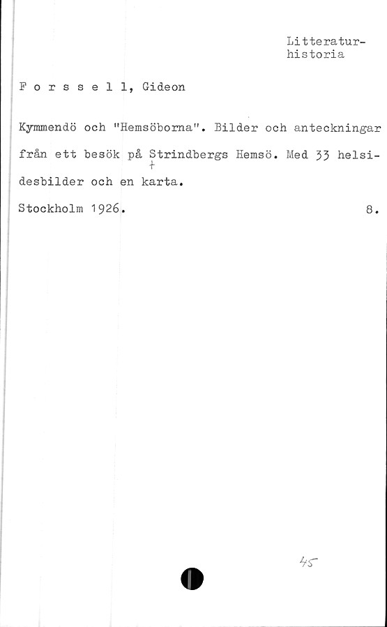  ﻿Litteratur-
historia
Forssell, Gideon
Kymmendö och "Hemsöboma". Bilder och anteckningar
från ett besök på Strindbergs Hemsö. Med 33 helsi-
t
desbilder och en karta.
Stockholm 1926.	8.
