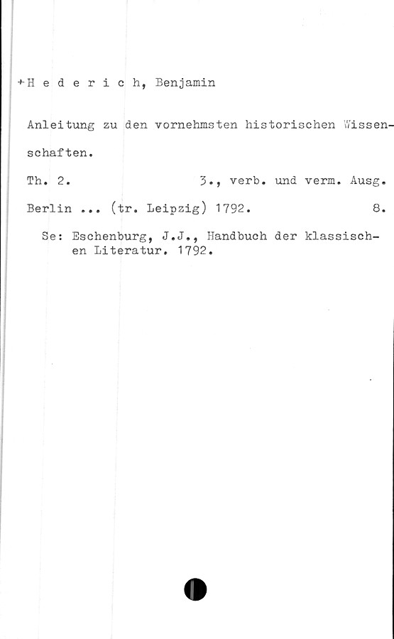  ﻿+-Hederich, Benjamin
Anleitung zu den vornehmsten historischen fissen'
schaften.
Th. 2.	3., verb. und verm. Ausg.
Berlin ... (tr. Leipzig) 1792.	8.
Se: Eschenburg, J.J., Handbuch der klassisch-
en Literatur. 1792.
