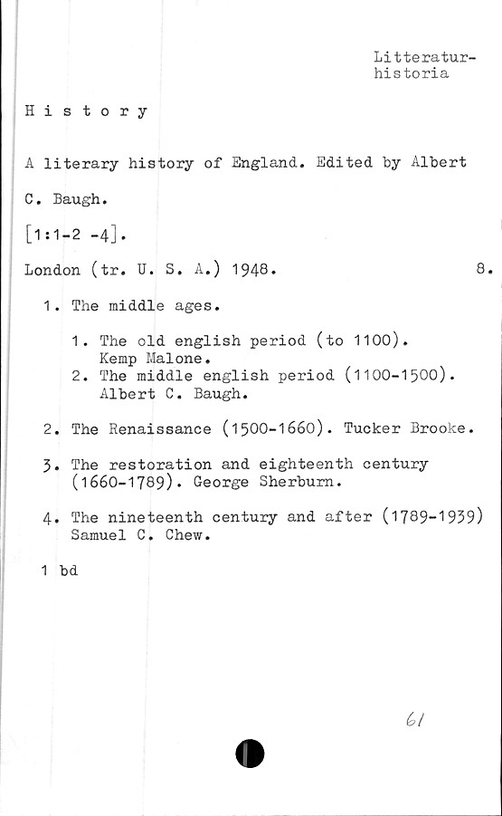  ﻿H i story
Litteratur-
historia
A literary history of England. Edited by Albert
C. Baugh.
[1:1-2 -4].
London (tr. U. S. A.) 1948*	8.
1.	The middle ages.
1.	The old english period (to 1100).
Kemp Malone.
2.	The middle english period (1100-1500).
Albert C. Baugh.
2.	The Renaissance (1500-1660). Tucker Brooke.
3.	The restoration and eighteenth century
(1660-1789)* George Sherbum.
4.	The nineteenth century and after (1789-1939)
Samuel C. Chew.
1 bd
6/