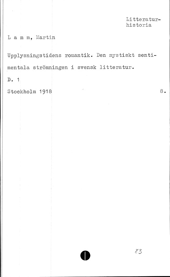  ﻿Litteratur-
historia
Lamm, Martin
Upplysningstidens romantik. Den mystiskt senti-
mentala strömningen i svensk litteratur.
D. 1
Stockholm 1918
8