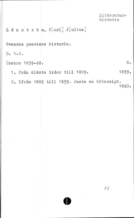  ﻿Litteratur-
historia
Lénström, c[arl] j[ulius]
Svenska poesiens historia.
D. 1-2.
Örebro 1839-40.	8.
1.	Från äldsta tider till 1809.	1839*
2.	Ifrån 1809 till 1839* Jemte en öfversigt.
1840.
