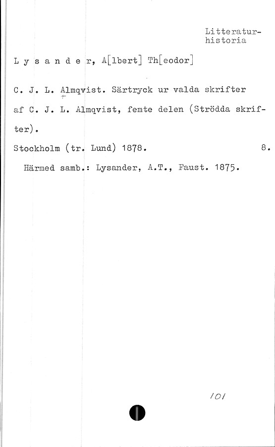  ﻿Litteratur-
historia
Lysande r, A[lbert] Th[eodor]
C. J. L. Almqvist. Särtryck ur valda skrifter
af C. J. L. Almqvist, femte delen (Strödda skrif-
ter) .
Stockholm (tr. Lund) 1878.	8.
Härmed samb.: Lysander, A.T., Faust. 1875»