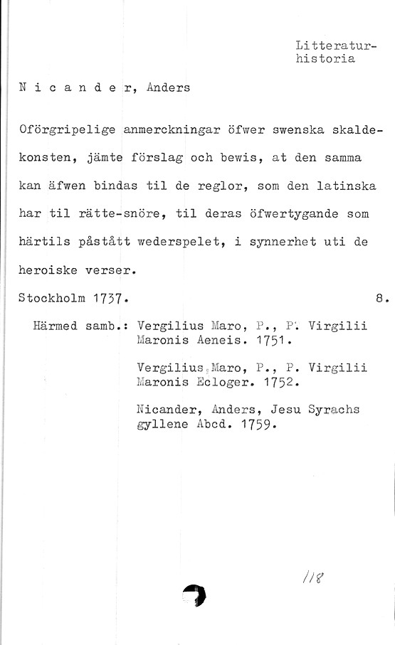  ﻿Litteratur-
historia
Nicander, Anders
Oförgripelige anmerckningar öfwer swenska skalde-
konsten, jämte förslag och bewis, at den samma
kan äfwen bindas til de reglor, som den latinska
har til rätte-snöre, til deras öfwertygande som
härtils påstått wederspelet, i synnerhet uti de
heroiske verser.
Stockholm 1737*	8.
Härmed samb.: Vergilius Maro, P., P. Virgilii
Maronis Aeneis. 1751*
Vergilius Maro, P., P. Virgilii
Maronis Scloger. 1752.
Nicander, Anders, Jesu Syrachs
gyllene Abcd. 1759*