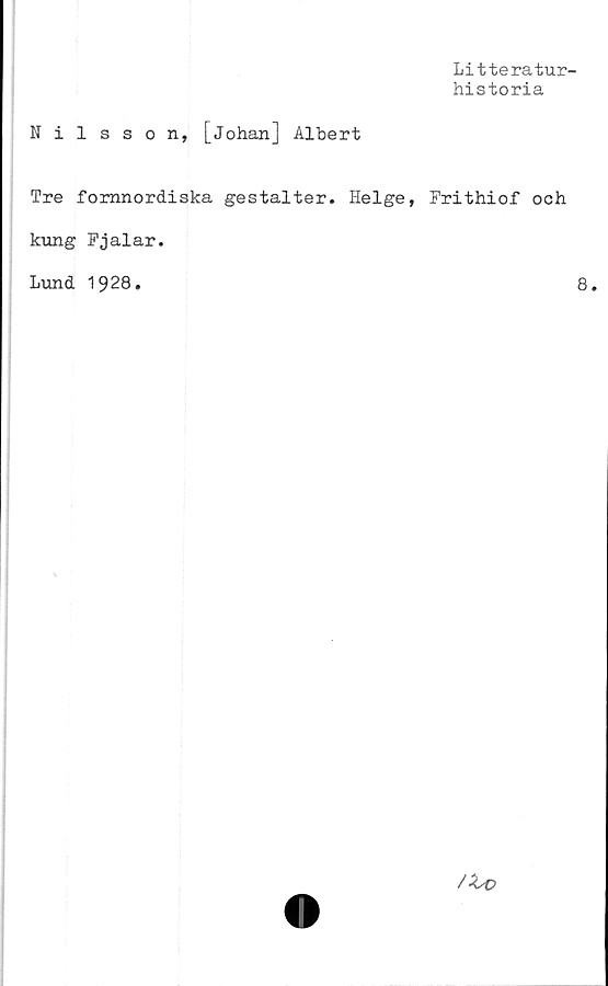  ﻿Litteratur-
historia
Nilsson, [Johan] Albert
Tre fornnordiska gestalter. Helge, Frithiof och
kung Fjalar.
Lund 1928.	8.
