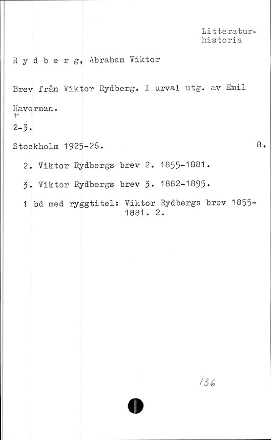  ﻿Litteratur-
historia
Rydberg, Abraham Viktor
Brev från Viktor Rydberg. I urval utg. av Emil
Haverman.
f-
2-3-
Stockholm 1925-26.	8.
2. Viktor Rydbergs brev 2. 1855-1881.
3* Viktor Rydbergs brev 3« 1882-1895*
1 bd med ryggtitel: Viktor Rydbergs brev 1855-
1881. 2.
