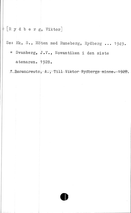 ﻿[Rydberg, Viktor]
Ses Ek, S., Möten med Runeberg, Rydberg ... 1949.
" Svanberg, J.V., Novantiken i den siste
atenaren. 1928.
1!.. Berencreutz, Av, Till Viktor Rydbergs-minne-.—4-928".